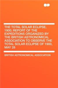 The Total Solar Eclipse, 1900; Report of the Expeditions Organized by the British Astronomical Association to Observe the Total Solar Eclipse of 1900,