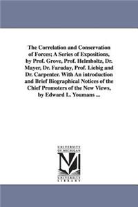 The Correlation and Conservation of Forces; A Series of Expositions, by Prof. Grove, Prof. Helmholtz, Dr. Mayer, Dr. Faraday, Prof. Liebig and Dr. Carpenter. With An introduction and Brief Biographical Notices of the Chief Promoters of the New View