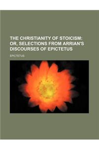 The Christianity of Stoicism; Or, Selections from Arrian's Discourses of Epictetus