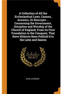 A Collection of All the Ecclesiastical Laws, Canons, Answers, or Rescripts ... Concerning the Government, Discipline and Worship of the Church of England, from Its First Foundation to the Conquest, That Have Hitherto Been Publish'd in the Latin and