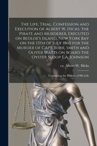 Life, Trial, Confession and Execution of Albert W. Hicks, the Pirate and Murderer, Executed on Bedloe's Island, New York Bay on the 13th of July 1860 for the Murder of Capt. Burr, Smith and Oliver Watts on Board the Oyster Sloop E.A. Johnson