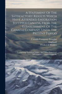 Statement Of The Satisfactory Results Which Have Attended Emigration To Upper Canada, From The Establishment Of The Canada Company, Until The Present Period