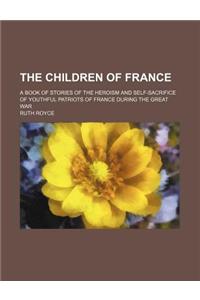 The Children of France; A Book of Stories of the Heroism and Self-Sacrifice of Youthful Patriots of France During the Great War