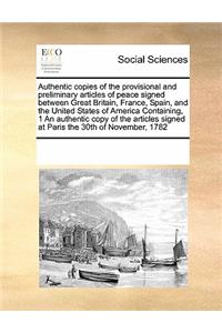 Authentic Copies of the Provisional and Preliminary Articles of Peace Signed Between Great Britain, France, Spain, and the United States of America Containing, 1 an Authentic Copy of the Articles Signed at Paris the 30th of November, 1782