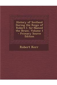 History of Scotland During the Reign of Robert I. Sir-Named the Bruce, Volume 1