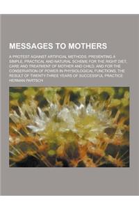 The Messages to Mothers; A Protest Against Artificial Methods; Presenting a Simple, Practical and Natural Scheme for the Right Diet, Care and Treatmen