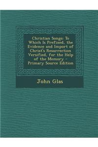 Christian Songs: To Which Is Prefixed, the Evidence and Import of Christ's Resurrection Versified, for the Help of the Memory - Primary
