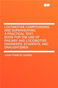 Locomotive Compounding and Superheating. a Practical Text-Book for the Use of Railway and Locomotive Engineers, Students, and Draughtsmen