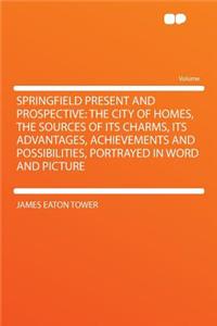 Springfield Present and Prospective: The City of Homes, the Sources of Its Charms, Its Advantages, Achievements and Possibilities, Portrayed in Word and Picture