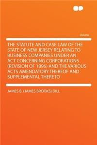 The Statute and Case Law of the State of New Jersey Relating to Business Companies Under an ACT Concerning Corporations (Revision of 1896) and the Various Acts Amendatory Thereof and Supplemental Thereto