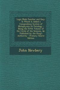 Logic Made Familiar and Easy: To Which Is Added a Compendious System of Metaphysics or Ontology: Being the Fifth Volume of the Circle of the Sciences, &C. Published by the King's Authority - Primary Source Edition