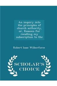 An Inquiry Into the Principles of Church Authority, Or, Reasons for Recalling My Subscription to the - Scholar's Choice Edition