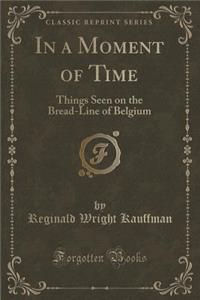 In a Moment of Time: Things Seen on the Bread-Line of Belgium (Classic Reprint)