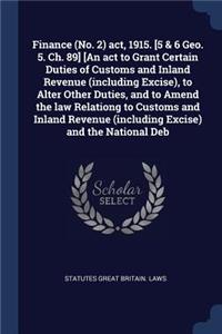 Finance (No. 2) act, 1915. [5 & 6 Geo. 5. Ch. 89] [An act to Grant Certain Duties of Customs and Inland Revenue (including Excise), to Alter Other Duties, and to Amend the law Relationg to Customs and Inland Revenue (including Excise) and the Natio