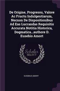 De Origine, Progressu, Valore Ac Fructu Indulgentiarum, Necnon De Dispositionibus Ad Eas Lucrandas Requisitis Accurata Notitia Historica, Dogmatica...authore D. Eusebio Amort