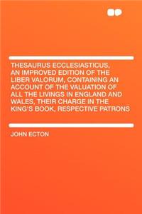 Thesaurus Ecclesiasticus, an Improved Edition of the Liber Valorum, Containing an Account of the Valuation of All the Livings in England and Wales, Th