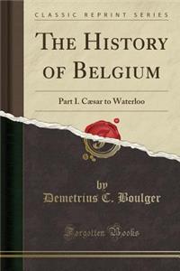 The History of Belgium: Part I. Cï¿½sar to Waterloo (Classic Reprint)