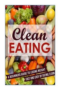 Clean Eating: A Beginners Guide to Losing Weight Fast and Easy by Eating Clean