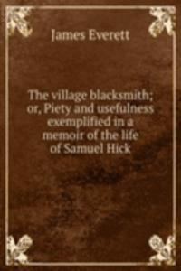 village blacksmith; or, Piety and usefulness exemplified in a memoir of the life of Samuel Hick