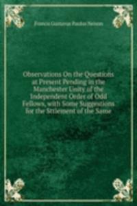Observations On the Questions at Present Pending in the Manchester Unity of the Independent Order of Odd Fellows, with Some Suggestions for the Sttlement of the Same