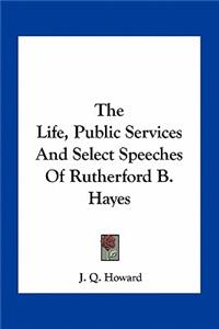 The Life, Public Services And Select Speeches Of Rutherford B. Hayes