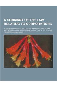 A Summary of the Law Relating to Corporations; Being an Analysis of the Powers and Limitations of All Corporate Bodies, Commercial, Municipal and OT