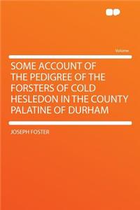 Some Account of the Pedigree of the Forsters of Cold Hesledon in the County Palatine of Durham
