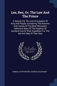 Lex, Rex, Or, The Law And The Prince: A Dispute For The Just Prerogative Of King And People, Containing The Reasons And Causes Of The Most Necessary Defensive Wars Of The Kingdom Of Scot