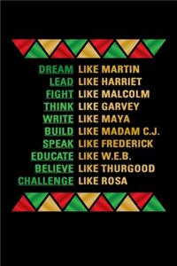 Dream like Martin Lead like Harriet Fight like Malcolm Think like Garvey Write like Maya Build like Madam C.J Speak like Frederick Educated like W.E.B Believe like Thurgood Challenge like Rosa