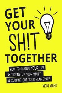 Get Your Shit Together: How to Change Your Life by Tidying Up Your Stuff & Sorting Out Your Head Space