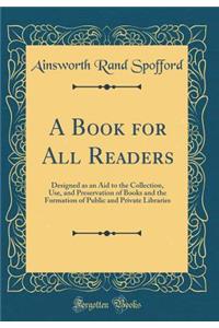 A Book for All Readers: Designed as an Aid to the Collection, Use, and Preservation of Books and the Formation of Public and Private Libraries (Classic Reprint)