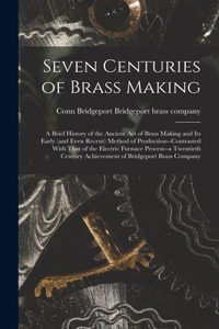 Seven Centuries of Brass Making; a Brief History of the Ancient art of Brass Making and its Early (and Even Recent) Method of Production--contrasted With That of the Electric Furnace Process--a Twentieth Century Achievement of Bridgeport Brass Comp