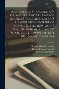Allusions to Shakspere, A.D. 1592-1693. The two Volumes of the New Shakspere Society, 's Hakespeare's Centurie of Prayse, ' (2d ed., 1879, ) and 's ome 300 Fresh Allusions to Shakspere, ' From 1594 to 1694 (1886), Bound Together