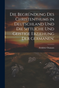 Die Begründung des Christenthums in Deutschland und die sittliche und geistige Erziehung der Germanen.