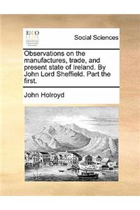 Observations on the Manufactures, Trade, and Present State of Ireland. by John Lord Sheffield. Part the First.