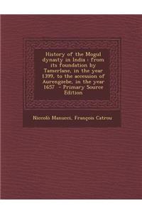 History of the Mogul Dynasty in India: From Its Foundation by Tamerlane, in the Year 1399, to the Accession of Aurengzebe, in the Year 1657