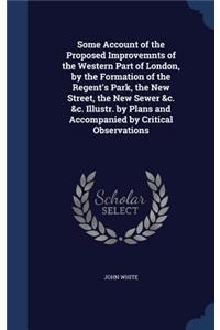 Some Account of the Proposed Improvemnts of the Western Part of London, by the Formation of the Regent's Park, the New Street, the New Sewer &c. &c. Illustr. by Plans and Accompanied by Critical Observations