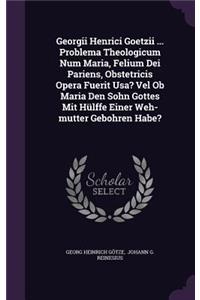 Georgii Henrici Goetzii ... Problema Theologicum Num Maria, Felium Dei Pariens, Obstetricis Opera Fuerit Usa? Vel Ob Maria Den Sohn Gottes Mit Hülffe Einer Weh-mutter Gebohren Habe?