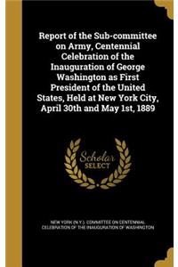 Report of the Sub-committee on Army, Centennial Celebration of the Inauguration of George Washington as First President of the United States, Held at New York City, April 30th and May 1st, 1889
