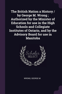 British Nation a History / by George M. Wrong; Authorized by the Minister of Education for use in the High Schools and Collegiate Institutes of Ontario, and by the Advisory Board for use in Manitoba