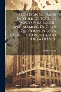 Précis D'un Ouvrage Intitulé, De Tous Les Impôts Possibles, Et Spécialement De Celui Qui Convient À La Nouvelle Constitution De La France