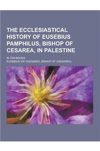 The Ecclesiastical History of Eusebius Pamphilus, Bishop of Cesarea, in Palestine; In Ten Books