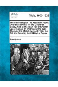 The Proceedings at the Assizes of Peace, Oyer and Terminer for the County of Surrey, Held at the Town-Hall of Kingston Upon Thames, on Wednesday the 30th, Thursday the 31st of July; And Friday the 1st, and Saturday the 2D Days of August