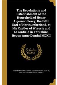 The Regulations and Establishment of the Household of Henry Algernon Percy, the Fifth Earl of Northumberland, at His Castles of Wressle and Lekonfield in Yorkshire, Begun Anno Domini MDXII