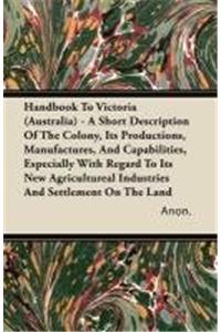 Handbook To Victoria (Australia) - A Short Description Of The Colony, Its Productions, Manufactures, And Capabilities, Especially With Regard To Its New Agricultureal Industries And Settlement On The Land