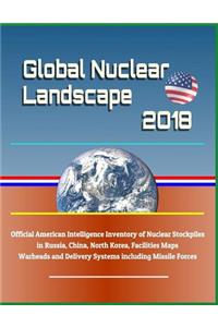 Global Nuclear Landscape 2018 - Official American Intelligence Inventory of Nuclear Stockpiles in Russia, China, North Korea, Facilities Maps, Warheads and Delivery Systems Including Missile Forces
