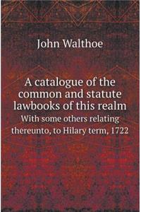 A Catalogue of the Common and Statute Lawbooks of This Realm with Some Others Relating Thereunto, to Hilary Term, 1722