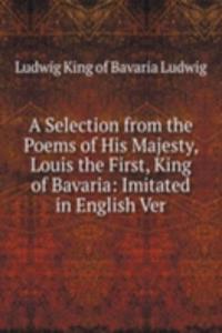 Selection from the Poems of His Majesty, Louis the First, King of Bavaria: Imitated in English Ver