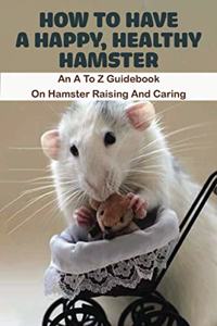 How To Have A Happy, Healthy Hamster_ An A To Z Guidebook On Hamster Raising And Caring