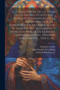 Flos Sanctorum, De Las Vidas De Los Santos, Escrito Por ... Pedro De Ribadeneyra De La Compañía De Jesús ... Aumentado De Muchas Por Los Pp. Juan Eusebio Nieremberg Y Francisco García, De La Misma Compañía De Jesús. Añadido Nuevamente ... Por El M.
